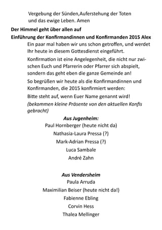 Vergebung  der  Sünden,Auferstehung  der  Toten 
und  das  ewige  Leben.  Amen  
Der	
  Himmel	
  geht	
  über	
  allen	
  auf	
  
Einführung	
  der	
  Konﬁrmandinnen	
  und	
  Konﬁrmanden	
  2015	
  Alex	
  
Ein  paar  mal  haben  wir  uns  schon  getroﬀen,  und  werdet  
Ihr  heute  in  diesem  Go;esdienst  eingeführt.  
KonﬁrmaZon  ist  eine  Angelegenheit,  die  nicht  nur  zwi-­‐
schen  Euch  und  Pfarrerin  oder  Pfarrer  sich  abspielt,  
sondern  das  geht  eben  die  ganze  Gemeinde  an!    
So  begrüßen  wir  heute  als  die  Konﬁrmandinnen  und  
Konﬁrmanden,  die  2015  konﬁrmiert  werden:  
Bi;e  steht  auf,  wenn  Euer  Name  genannt  wird! 
(bekommen	
  kleine	
  Präsente	
  von	
  den	
  aktuellen	
  Konﬁs	
  
gebracht)	
  
Aus	
  Jugenheim:	
  
Paul  Hornberger  (heute  nicht  da)  
Nathasia-­‐Laura  Pressa  (?)  
Mark-­‐Adrian  Pressa  (?)  
Luca  Sambale  
André  Zahn  
!
Aus	
  Vendersheim	
  
Paula  Arruda  
Maximilian  Beiser  (heute  nicht  da!)  
Fabienne  Ebling  
Corvin  Hess  
Thalea  Mellinger  
 
