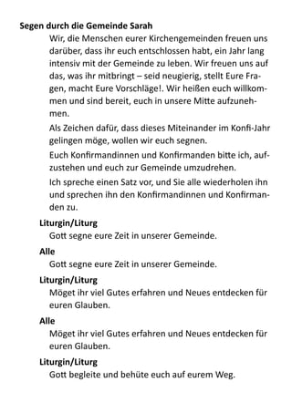 Segen	
  durch	
  die	
  Gemeinde	
  Sarah	
  
Wir,  die  Menschen  eurer  Kirchengemeinden  freuen  uns  
darüber,  dass  ihr  euch  entschlossen  habt,  ein  Jahr  lang  
intensiv  mit  der  Gemeinde  zu  leben.  Wir  freuen  uns  auf  
das,  was  ihr  mitbringt  –  seid  neugierig,  stellt  Eure  Fra-­‐
gen,  macht  Eure  Vorschläge!.  Wir  heißen  euch  willkom-­‐
men  und  sind  bereit,  euch  in  unsere  Mi;e  aufzuneh-­‐
men.  
Als  Zeichen  dafür,  dass  dieses  Miteinander  im  Konﬁ-­‐Jahr  
gelingen  möge,  wollen  wir  euch  segnen.  
Euch  Konﬁrmandinnen  und  Konﬁrmanden  bi;e  ich,  auf-­‐
zustehen  und  euch  zur  Gemeinde  umzudrehen.  
Ich  spreche  einen  Satz  vor,  und  Sie  alle  wiederholen  ihn  
und  sprechen  ihn  den  Konﬁrmandinnen  und  Konﬁrman-­‐
den  zu.  
Liturgin/Liturg	
  
Go;  segne  eure  Zeit  in  unserer  Gemeinde.  
Alle	
  
Go;  segne  eure  Zeit  in  unserer  Gemeinde.  
Liturgin/Liturg	
  
Möget  ihr  viel  Gutes  erfahren  und  Neues  entdecken  für  
euren  Glauben.  
Alle	
  
Möget  ihr  viel  Gutes  erfahren  und  Neues  entdecken  für  
euren  Glauben.  
Liturgin/Liturg	
  
Go;  begleite  und  behüte  euch  auf  eurem  Weg.  
 