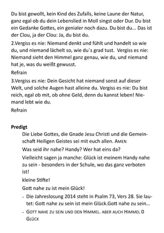 Du  bist  gewollt,  kein  Kind  des  Zufalls,  keine  Laune  der  Natur,  
ganz  egal  ob  du  dein  Lebenslied  in  Moll  singst  oder  Dur.  Du  bist  
ein  Gedanke  Go;es,  ein  genialer  noch  dazu.  Du  bist  du...  Das  ist  
der  Clou,  ja  der  Clou:  Ja,  du  bist  du.    
2.Vergiss  es  nie:  Niemand  denkt  und  fühlt  und  handelt  so  wie  
du,  und  niemand  lächelt  so,  wie  du´s  grad  tust.    Vergiss  es  nie:  
Niemand  sieht  den  Himmel  ganz  genau,  wie  du,  und  niemand  
hat  je,  was  du  weißt  gewusst.  
Refrain    
3.Vergiss  es  nie:  Dein  Gesicht  hat  niemand  sonst  auf  dieser  
Welt,  und  solche  Augen  hast  alleine  du.  Vergiss  es  nie:  Du  bist  
reich,  egal  ob  mit,  ob  ohne  Geld,  denn  du  kannst  leben!  Nie-­‐
mand  lebt  wie  du.    
Refrain  
!
Predigt	
  
Die  Liebe  Go;es,  die  Gnade  Jesu  ChrisZ  und  die  Gemein-­‐
schab  Heiligen  Geistes  sei  mit  euch  allen.  AMEN  
Was  seid  ihr  nahe?  Handy?  Wer  hat  eins  da?  
Vielleicht  sagen  ja  manche:  Glück  ist  meinem  Handy  nahe  
zu  sein  -­‐  besonders  in  der  Schule,  wo  das  ganz  verboten  
ist!  
kleine  SZbe!    
Go;  nahe  zu  ist  mein  Glück!  
-­‐ Die  Jahreslosung  2014  steht  in  Psalm  73,  Vers  28.  Sie  lau-­‐
tet:  Go;  nahe  zu  sein  ist  mein  Glück.Go;  nahe  zu  sein…  
-­‐ GOTT  NAHE  ZU  SEIN  UND  DEN  HIMMEL.  ABER  AUCH  HIMMEL  0  
GLÜCK  
 