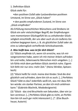 1.  DeﬁniZon  Glück  
Glück  steht  für:  
   •den  posiZven  Zufall  oder  (un)verdienten  posiZven  
Umstand,  im  Sinne  von  „Glück  haben“  
   •  den  posiZv  empfundenen  Zustand,  im  Sinne  von  
„Glück  empﬁnden“  
Als  Erfüllung  menschlichen  Wünschens  und  Strebens  ist  
Glück  ein  sehr  vielschichZger  Begriﬀ,  der  Empﬁndungen  
vom  momentanen  Glücksgefühl  bis  zu  anhaltender  Glück-­‐
seligkeit  einschließt,  der  uns  aber  auch  als  ein  äußeres  Ge-­‐
schehen  begegnen  kann,  z.  B.  als  glücklicher  Zufall  oder  als  
eine  zu  Lebensglück  verhelfende  Schicksalswende.  
2.	
  Was	
  heißt	
  bzw.	
  was	
  ist	
  für	
  dich	
  Glück?	
  
(1)  "Glück  empﬁnde  ich,  wenn  ich  erreiche,  was  ich  mir  
vorgenommen  habe,  wenn  ich  mit  meiner  Arbeit  zufrieden  
bin  und  ne;e,  liebenswerte  Menschen  mich  umgeben.  […]  
Ich  fühle  mich  dem  perfekten  Glück  ziemlich  nahe.  Eigent-­‐
lich  fehlt  mir  nur  eins:  mehr  Zeit."  (Heinz  Winkler,  Spitzen-­‐
koch)  
(2)  "Glück  heißt  für  mich:  meine  drei  Kinder.  Sind  die  drei  
glücklich  und  zufrieden,  dann  bin  ich  es  auch.  […]  Perfektes  
Glück?  Gibt  es  das?  Jedenfalls  weiß  ich,  was  mir  dazu  feh-­‐
len  würde:  ein  starker  Partner,  an  den  ich  mich  anlehnen  
kann."  (Gabriele  Blachnik,  Modedesignerin)  
(3)  "Glück  -­‐  das  sind  Bruchteile  von  Sekunden,  über  ein  Le-­‐
ben  verstreut.  […]  Perfektes  Glück  gibt  es  nicht,  an  Perfek-­‐
Zon  bin  ich  auch  gar  nicht  interessiert  […]".  (Else  Busch-­‐
heuer,  Autorin)  
 