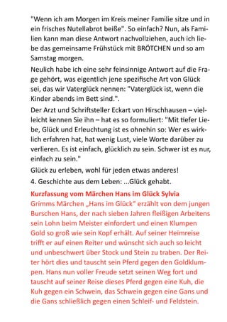 "Wenn  ich  am  Morgen  im  Kreis  meiner  Familie  sitze  und  in  
ein  frisches  Nutellabrot  beiße".  So  einfach?  Nun,  als  Fami-­‐
lien  kann  man  diese  Antwort  nachvollziehen,  auch  ich  lie-­‐
be  das  gemeinsame  Frühstück  mit  BRÖTCHEN  und  so  am  
Samstag  morgen.  
Neulich  habe  ich  eine  sehr  feinsinnige  Antwort  auf  die  Fra-­‐
ge  gehört,  was  eigentlich  jene  speziﬁsche  Art  von  Glück  
sei,  das  wir  Vaterglück  nennen:  "Vaterglück  ist,  wenn  die  
Kinder  abends  im  Be;  sind.".  
Der  Arzt  und  Schribsteller  Eckart  von  Hirschhausen  –  viel-­‐
leicht  kennen  Sie  ihn  –  hat  es  so  formuliert:  "Mit  Zefer  Lie-­‐
be,  Glück  und  Erleuchtung  ist  es  ohnehin  so:  Wer  es  wirk-­‐
lich  erfahren  hat,  hat  wenig  Lust,  viele  Worte  darüber  zu  
verlieren.  Es  ist  einfach,  glücklich  zu  sein.  Schwer  ist  es  nur,  
einfach  zu  sein."    
Glück  zu  erleben,  wohl  für  jeden  etwas  anderes!  
4.  Geschichte  aus  dem  Leben:  ...Glück  gehabt.  
Kurzfassung	
  vom	
  Märchen	
  Hans	
  im	
  Glück	
  Sylvia	
  
Grimms  Märchen  „Hans  im  Glück“  erzählt  von  dem  jungen  
Burschen  Hans,  der  nach  sieben  Jahren  ﬂeißigen  Arbeitens  
sein  Lohn  beim  Meister  einfordert  und  einen  Klumpen  
Gold  so  groß  wie  sein  Kopf  erhält.  Auf  seiner  Heimreise  
tri•  er  auf  einen  Reiter  und  wünscht  sich  auch  so  leicht  
und  unbeschwert  über  Stock  und  Stein  zu  traben.  Der  Rei-­‐
ter  hört  dies  und  tauscht  sein  Pferd  gegen  den  Goldklum-­‐
pen.  Hans  nun  voller  Freude  setzt  seinen  Weg  fort  und  
tauscht  auf  seiner  Reise  dieses  Pferd  gegen  eine  Kuh,  die  
Kuh  gegen  ein  Schwein,  das  Schwein  gegen  eine  Gans  und  
die  Gans  schließlich  gegen  einen  Schleif-­‐  und  Feldstein.  
 