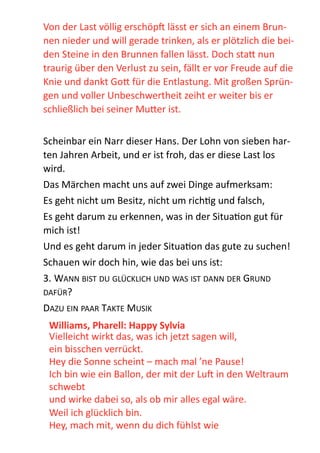 Von  der  Last  völlig  erschöpb  lässt  er  sich  an  einem  Brun-­‐
nen  nieder  und  will  gerade  trinken,  als  er  plötzlich  die  bei-­‐
den  Steine  in  den  Brunnen  fallen  lässt.  Doch  sta;  nun  
traurig  über  den  Verlust  zu  sein,  fällt  er  vor  Freude  auf  die  
Knie  und  dankt  Go;  für  die  Entlastung.  Mit  großen  Sprün-­‐
gen  und  voller  Unbeschwertheit  zeiht  er  weiter  bis  er  
schließlich  bei  seiner  Mu;er  ist.  
!
Scheinbar  ein  Narr  dieser  Hans.  Der  Lohn  von  sieben  har-­‐
ten  Jahren  Arbeit,  und  er  ist  froh,  das  er  diese  Last  los  
wird.  
Das  Märchen  macht  uns  auf  zwei  Dinge  aufmerksam:  
Es  geht  nicht  um  Besitz,  nicht  um  richZg  und  falsch,  
Es  geht  darum  zu  erkennen,  was  in  der  SituaZon  gut  für  
mich  ist!    
Und  es  geht  darum  in  jeder  SituaZon  das  gute  zu  suchen!    
Schauen  wir  doch  hin,  wie  das  bei  uns  ist:    
3.  WANN  BIST  DU  GLÜCKLICH  UND  WAS  IST  DANN  DER  GRUND  
DAFÜR?  
DAZU  EIN  PAAR  TAKTE  MUSIK  
Williams,	
  Pharell:	
  Happy	
  Sylvia	
  
Vielleicht  wirkt  das,  was  ich  jetzt  sagen  will,   
ein  bisschen  verrückt. 
Hey  die  Sonne  scheint  –  mach  mal  ’ne  Pause!   
Ich  bin  wie  ein  Ballon,  der  mit  der  Lub  in  den  Weltraum  
schwebt 
und  wirke  dabei  so,  als  ob  mir  alles  egal  wäre.  
Weil  ich  glücklich  bin. 
Hey,  mach  mit,  wenn  du  dich  fühlst  wie   
 