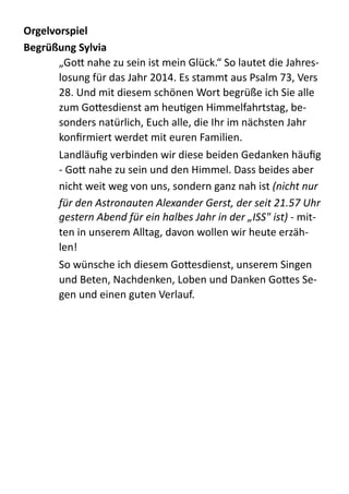 Orgelvorspiel	
  
Begrüßung	
  Sylvia	
  
„Go;  nahe  zu  sein  ist  mein  Glück.“  So  lautet  die  Jahres-­‐
losung  für  das  Jahr  2014.  Es  stammt  aus  Psalm  73,  Vers  
28.  Und  mit  diesem  schönen  Wort  begrüße  ich  Sie  alle  
zum  Go;esdienst  am  heuZgen  Himmelfahrtstag,  be-­‐
sonders  natürlich,  Euch  alle,  die  Ihr  im  nächsten  Jahr  
konﬁrmiert  werdet  mit  euren  Familien.  
Landläuﬁg  verbinden  wir  diese  beiden  Gedanken  häuﬁg  
-­‐  Go;  nahe  zu  sein  und  den  Himmel.  Dass  beides  aber  
nicht  weit  weg  von  uns,  sondern  ganz  nah  ist  (nicht	
  nur	
  
für	
  den	
  Astronauten	
  Alexander	
  Gerst,	
  der	
  seit	
  21.57	
  Uhr	
  
gestern	
  Abend	
  für	
  ein	
  halbes	
  Jahr	
  in	
  der	
  „ISS"	
  ist)	
  -­‐  mit-­‐
ten  in  unserem  Alltag,  davon  wollen  wir  heute  erzäh-­‐
len!  
So  wünsche  ich  diesem  Go;esdienst,  unserem  Singen  
und  Beten,  Nachdenken,  Loben  und  Danken  Go;es  Se-­‐
gen  und  einen  guten  Verlauf.  
 