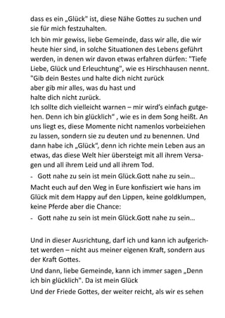 dass  es  ein  „Glück"  ist,  diese  Nähe  Go;es  zu  suchen  und  
sie  für  mich  festzuhalten.    
Ich  bin  mir  gewiss,  liebe  Gemeinde,  dass  wir  alle,  die  wir  
heute  hier  sind,  in  solche  SituaZonen  des  Lebens  geführt  
werden,  in  denen  wir  davon  etwas  erfahren  dürfen:  "Tiefe  
Liebe,  Glück  und  Erleuchtung",  wie  es  Hirschhausen  nennt.  
"Gib  dein  Bestes  und  halte  dich  nicht  zurück 
aber  gib  mir  alles,  was  du  hast  und   
halte  dich  nicht  zurück. 
Ich  sollte  dich  vielleicht  warnen  –  mir  wird’s  einfach  gutge-­‐
hen.  Denn  ich  bin  glücklich“  ,  wie  es  in  dem  Song  heißt.  An  
uns  liegt  es,  diese  Momente  nicht  namenlos  vorbeiziehen  
zu  lassen,  sondern  sie  zu  deuten  und  zu  benennen.  Und  
dann  habe  ich  „Glück“,  denn  ich  richte  mein  Leben  aus  an  
etwas,  das  diese  Welt  hier  übersteigt  mit  all  ihrem  Versa-­‐
gen  und  all  ihrem  Leid  und  all  ihrem  Tod.    
-­‐   Go;  nahe  zu  sein  ist  mein  Glück.Go;  nahe  zu  sein…  
Macht  euch  auf  den  Weg  in  Eure  konﬁsziert  wie  hans  im  
Glück  mit  dem  Happy  auf  den  Lippen,  keine  goldklumpen,  
keine  Pferde  aber  die  Chance:  
-­‐   Go;  nahe  zu  sein  ist  mein  Glück.Go;  nahe  zu  sein…  
!
Und  in  dieser  Ausrichtung,  darf  ich  und  kann  ich  aufgerich-­‐
tet  werden  –  nicht  aus  meiner  eigenen  Krab,  sondern  aus  
der  Krab  Go;es.    
Und  dann,  liebe  Gemeinde,  kann  ich  immer  sagen  „Denn  
ich  bin  glücklich".  Da  ist  mein  Glück    
Und  der  Friede  Go;es,  der  weiter  reicht,  als  wir  es  sehen  
 