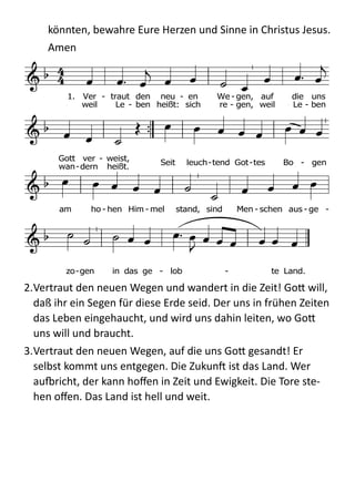 könnten,  bewahre  Eure  Herzen  und  Sinne  in  Christus  Jesus.    
Amen  
	
  
2.Vertraut  den  neuen  Wegen  und  wandert  in  die  Zeit!  Go;  will,  
daß  ihr  ein  Segen  für  diese  Erde  seid.  Der  uns  in  frühen  Zeiten  
das  Leben  eingehaucht,  und  wird  uns  dahin  leiten,  wo  Go;  
uns  will  und  braucht.    
3.Vertraut  den  neuen  Wegen,  auf  die  uns  Go;  gesandt!  Er  
selbst  kommt  uns  entgegen.  Die  Zukunb  ist  das  Land.  Wer  
audricht,  der  kann  hoﬀen  in  Zeit  und  Ewigkeit.  Die  Tore  ste-­‐
hen  oﬀen.  Das  Land  ist  hell  und  weit.  
Wer aufbricht, der kann hoffen
in Zeit und Ewigkeit.
Die Tore stehen offen.
Das Land ist hell und weit.
Text: Klaus Peter Hertzsch 1989
Melodie: Lob Gott getrost mit Singen (Nr. 243)F C F
G7
C F B

C
g C B

d
C C
7
F C
7
F
  

      
  
    
        
            
              
1. Ver - traut den neu - en We - gen, auf die uns
Gott ver - weist,
weil Le - ben heißt: sich re - gen, weil Le - ben
wan-dern heißt.
Seit leuch-tend Got-tes Bo - gen
am ho - hen Him - mel stand, sind Men - schen aus - ge -
zo-gen in das ge - lob - te Land.
Eg455
EG 455 Morgenlicht leuchtet, rein wie am Anfang
Melodie
1. Morgenlicht leuchtet, rein wie am Anfang.
Frühlied der Amsel, Schöpferlob klingt.
Dank für die Lieder, Dank für den Morgen,
Dank für das Wort, dem beides entspringt.
2. Sanft fallen Tropfen, sonnendurchleuchtet.
So lag auf erstem Gras erster Tau.
Dank für die Spuren Gottes im Garten,
grünende Frische, vollkommnes Blau.
 