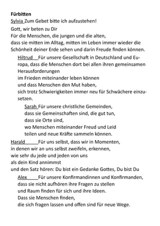 Fürbiben	
  
Sylvia  Zum  Gebet  bi;e  ich  aufzustehen!  
Go;,  wir  beten  zu  Dir 
Für  die  Menschen,  die  jungen  und  die  alten,   
dass  sie  mi;en  im  Alltag,  mi;en  im  Leben  immer  wieder  die  
Schönheit  deiner  Erde  sehen  und  darin  Freude  ﬁnden  können.    
Hiltrud   Für  unsere  Gesellschab  in  Deutschland  und  Eu-­‐
ropa,  dass  die  Menschen  dort  bei  allen  ihren  gemeinsamen  
Herausforderungen   
im  Frieden  miteinander  leben  können   
und  dass  Menschen  den  Mut  haben,   
sich  trotz  Schwierigkeiten  immer  neu  für  Schwächere  einzu-­‐
setzen.    
Sarah  Für  unsere  christliche  Gemeinden,   
dass  sie  Gemeinschaben  sind,  die  gut  tun,   
dass  sie  Orte  sind,   
wo  Menschen  miteinander  Freud  und  Leid   
teilen  und  neue  Kräbe  sammeln  können.    
Harald   Für  uns  selbst,  dass  wir  in  Momenten,   
in  denen  wir  an  uns  selbst  zweifeln,  erkennen,   
wie  sehr  du  jede  und  jeden  von  uns   
als  dein  Kind  annimmst   
und  den  Satz  hören:  Du  bist  ein  Gedanke  Go;es,  Du  bist  Du  
Alex   Für  unsere  Konﬁrmandinnen  und  Konﬁrmanden,   
dass  sie  nicht  au‚ören  ihre  Fragen  zu  stellen   
und  Raum  ﬁnden  für  sich  und  ihre  Ideen.   
Dass  sie  Menschen  ﬁnden,   
die  sich  fragen  lassen  und  oﬀen  sind  für  neue  Wege.    
 