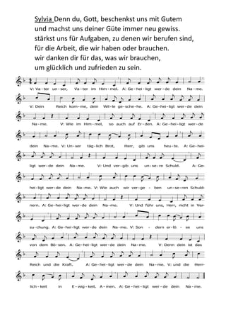 Sylvia  Denn  du,  Go;,  beschenkst  uns  mit  Gutem   
und  machst  uns  deiner  Güte  immer  neu  gewiss.   
stärkst  uns  für  Aufgaben,  zu  denen  wir  berufen  sind, 
für  die  Arbeit,  die  wir  haben  oder  brauchen.   
wir  danken  dir  für  das,  was  wir  brauchen,   
um  glücklich  und  zufrieden  zu  sein.    
	
  
F a B

C d C F
a B

d g C7
F C
B

F F a B

C d C
F a B

d g C
7
F
C B

F F a B

C d
C F a B

d g
C7
F C B

F F a B

C d C F a B

d
g C7
F C B

F F a
B C d G F a
B

d C
7
C F C B

F
  
                
                  
                  
                  
                  
                   
                  
                   
                  
                 
                  
V: Va - ter un - ser, Va - ter im Him - mel. A: Ge - hei - ligt wer - de dein Na - me.
V: Dein Reich kom -me, dein Wil-le ge-sche -he. A: Ge-hei-ligt wer -de dein
Na - me. V: Wie im Him - mel, so auch auf Er - den. A: Ge - hei - ligt wer - de
dein Na - me. V: Un - ser täg - lich Brot, Herr, gib uns heu - te. A: Ge - hei-
ligt wer - de dein Na - me. V: Und ver - gib uns un - se - re Schuld. A: Ge-
hei-ligt wer-de dein Na-me. V: Wie auch wir ver-ge - ben un-se-ren Schuld-
nern. A: Ge-hei-ligt wer-de dein Na-me. V: Und führ uns, Herr, nicht in Ver-
su-chung. A: Ge-hei-ligt wer-de dein Na-me. V: Son - dern er-lö - se uns
von dem Bö- sen. A: Ge - hei- ligt wer -de dein Na - me. V: Denn dein ist das
Reich und die Kraft. A: Ge - hei - ligt wer - de dein Na - me. V: und die Herr-
lich - keit in E - wig - keit. A - men. A: Ge - hei - ligt wer - de dein Na - me.
Eg395
EG 395 Vertraut den neuen Wegen
Melodie
1. Vertraut den neuen Wegen,
auf die der Herr uns weist,
weil Leben heißt: sich regen,
 