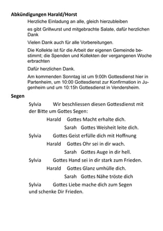 Abkündigungen	
  Harald/Horst	
  
Herzliche Einladung an alle, gleich hierzubleiben
es gibt Grillwurst und mitgebrachte Salate, dafür herzlichen
Dank
Vielen Dank auch für alle Vorbereitungen.
Die Kollekte ist für die Arbeit der eigenen Gemeinde be-
stimmt; die Spenden und Kollekten der vergangenen Woche
erbrachten
Dafür herzlichen Dank.
Am kommenden Sonntag ist um 9:00h Gottesdienst hier in
Partenheim, um 10:00 Gottesdienst zur Konfirmation in Ju-
genheim und um 10:15h Gottesdienst in Vendersheim.
Segen	
  
Sylvia   Wir  beschliessen  diesen  Go;esdienst  mit  
der  Bi;e  um  Go;es  Segen:  
Harald   Go;es  Macht  erhalte  dich.  
Sarah   Go;es  Weisheit  leite  dich.  
Sylvia   Go;es  Geist  erfülle  dich  mit  Hoﬀnung  
Harald   Go;es  Ohr  sei  in  dir  wach.  
Sarah   Go;es  Auge  in  dir  hell.  
Sylvia   Go;es  Hand  sei  in  dir  stark  zum  Frieden.  
Harald   Go;es  Glanz  umhülle  dich.  
Sarah   Go;es  Nähe  tröste  dich  
Sylvia   Go;es  Liebe  mache  dich  zum  Segen   
und  schenke  Dir  Frieden.  
 