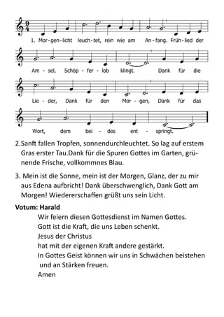  
2.Sanb  fallen  Tropfen,  sonnendurchleuchtet.  So  lag  auf  erstem  
Gras  erster  Tau.Dank  für  die  Spuren  Go;es  im  Garten,  grü-­‐
nende  Frische,  vollkommnes  Blau.    
3.  Mein  ist  die  Sonne,  mein  ist  der  Morgen,  Glanz,  der  zu  mir  
aus  Edena  audricht!  Dank  überschwenglich,  Dank  Go;  am  
Morgen!  Wiedererschaﬀen  grüßt  uns  sein  Licht.  
Votum:	
  Harald	
  
Wir  feiern  diesen  Go;esdienst  im  Namen  Go;es. 
Go;  ist  die  Krab,  die  uns  Leben  schenkt. 
Jesus  der  Christus   
hat  mit  der  eigenen  Krab  andere  gestärkt.   
In  Go;es  Geist  können  wir  uns  in  Schwächen  beistehen 
  und  an  Stärken  freuen. 
Amen  
a) 1.Mose 2,15
Text: Jürgen Henkys (1987) 1990 nach dem englischen »Morning has broken« von Elean
Melodie: gälisches Volkslied vor 1900; geistlich vor 1933C C d G F C C
e a D G C
F C a D G
C F G
7
C
 

         
  
          
          
  
    
1. Mor-gen-licht leuch-tet, rein wie am An - fang. Früh-lied der
Am - sel, Schöp - fer - lob klingt. Dank für die
Lie - der, Dank für den Mor - gen, Dank für das
Wort, dem bei - des ent - springt.
F d g d
d C d F C
F E

F F c F
g C F d g D
D c D d B

C
d g C
       
             
              
            
              
   
Chri - ste, du Lamm Got - tes,
der du trägst die Sünd der Welt, er - barm dich un - ser.
Chri - ste, du Lamm Got - tes, der du trägst die Sünd der Welt,
er - barm dich un - ser. Chri - ste, du Lamm Got - tes,
der du trägst die Sünd der Welt, gib uns dei - nen Frie - den.
Chris - tus, Ant - litz Got - tes,
der du siehst, was uns be - schämt, er - barm dich un - ser.
Chris - tus Weis - heit Got - tes, die um - fasst, was uns zer - reißt,
er - barm dich un - ser. Chris - tus Hei - land Got - tes,
der du löst, was uns be - drängt, gib uns dei - nen Frie - den,
 