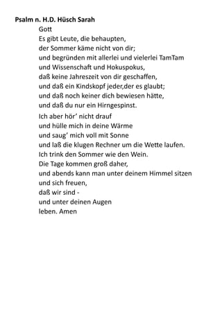 Psalm	
  n.	
  H.D.	
  Hüsch	
  Sarah	
  
Go; 
Es  gibt  Leute,  die  behaupten, 
der  Sommer  käme  nicht  von  dir; 
und  begründen  mit  allerlei  und  vielerlei  TamTam 
und  Wissenschab  und  Hokuspokus, 
daß  keine  Jahreszeit  von  dir  geschaﬀen, 
und  daß  ein  Kindskopf  jeder,der  es  glaubt; 
und  daß  noch  keiner  dich  bewiesen  hä;e, 
und  daß  du  nur  ein  Hirngespinst.  
Ich  aber  hör’  nicht  drauf 
und  hülle  mich  in  deine  Wärme 
und  saug’  mich  voll  mit  Sonne 
und  laß  die  klugen  Rechner  um  die  We;e  laufen. 
Ich  trink  den  Sommer  wie  den  Wein. 
Die  Tage  kommen  groß  daher, 
und  abends  kann  man  unter  deinem  Himmel  sitzen 
und  sich  freuen, 
daß  wir  sind  -­‐   
und  unter  deinen  Augen 
leben.  Amen  
 