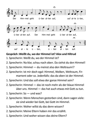  
Gespräch	
  :Weißt	
  du,	
  wo	
  der	
  Himmel	
  ist?	
  Alex	
  und	
  Hiltrud	
  
1.  Sprecherin:  Weißt  du,  wo  der  Himmel  ist?  
2.  Sprecherin:  Na  klar,  schau  nach  oben.  Da  siehst  du  den  Himmel!  
1.  Sprecherin:  Himmel  —  du  meinst  also  den  Weltraum!?  
2.  Sprecherin:  Ist  mir  doch  egal:  Himmel,  Wolken,  Weltraum,  Fir-­‐
mament  oder  so.  Jedenfalls:  das  da  oben  ist  der  Himmel.  
1.  Sprecherin:  Und  das  soll  etwa  der  ganze  Himmel  sein?  
2.  Sprecherin:  Himmel  —  das  ist  noch  mehr  als  der  blaue  Himmel  
über  uns.  Himmel  —  das  hat  auch  etwas  mit  Gott  zu  tun.  
1.  Sprecherin:  So  —  und  was?  
2.  Sprecherin:  Wenn  Menschen  gestorben  sind,  dann  sagen  viele:  
sie  sind  wieder  bei  Gott,  bei  Gott  im  Himmel.  
1.  Sprecherin:  Woher  willst  du  das  denn  wissen?  
2.  Sprecherin:  Meine  Eltern  haben  mir  das  erzählt.  
1.  Sprecherin:  Und  woher  wissen  das  deine  Eltern?  
Text: Wilhelm Willms 1974
Kanon für 4 Stimmen: Peter Janssens 1974d F G C
 

  
  

   
 
     

      

 
          


Der Him-mel geht ü - ber al-len auf, auf al-le ü - ber,
ü-ber al-len auf. Der Him-mel geht ü-ber al-len auf,
auf al - le ü - ber, ü - ber al - len auf.
Eg188
EG 188 Vater unser, Vater im Himmel
Melodie
V Vater unser, Vater im Himmel.
A Geheiligt werde dein Name.
V Dein Reich komme, dein Wille geschehe.
A Geheiligt werde dein Name.
V Wie im Himmel, so auch auf Erden.
A Geheiligt werde dein Name.
V Unser täglich Brot, Herr, gib uns heute.
A Geheiligt werde dein Name.
V Und vergib uns unsere Schuld.
A Geheiligt werde dein Name.
V Wie auch wir vergeben unseren Schuldnern.
A Geheiligt werde dein Name.
V Und führ uns, Herr, nicht in Versuchung.
A Geheiligt werde dein Name.
V Sondern erlöse uns von dem Bösen.
A Geheiligt werde dein Name.
V Denn dein ist das Reich und die Kraft.
A Geheiligt werde dein Name.
V und die Herrlichkeit in Ewigkeit. Amen.
A Geheiligt werde dein Name.
Textgestaltung und Melodie: Ernst Arfken 1958 nach einem westindischen Calypso
 