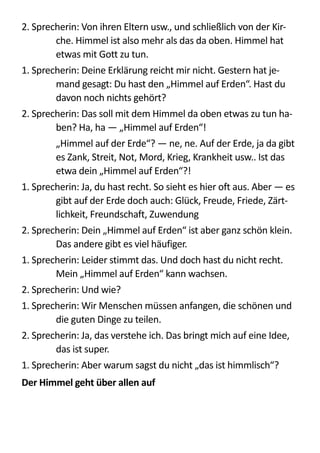 2.  Sprecherin:  Von  ihren  Eltern  usw.,  und  schließlich  von  der  Kir-­‐
che.  Himmel  ist  also  mehr  als  das  da  oben.  Himmel  hat  
etwas  mit  Gott  zu  tun.  
1.  Sprecherin:  Deine  Erklärung  reicht  mir  nicht.  Gestern  hat  je-­‐
mand  gesagt:  Du  hast  den  „Himmel  auf  Erden“.  Hast  du  
davon  noch  nichts  gehört?  
2.  Sprecherin:  Das  soll  mit  dem  Himmel  da  oben  etwas  zu  tun  ha-­‐
ben?  Ha,  ha  —  „Himmel  auf  Erden“!  
   „Himmel  auf  der  Erde“?  —  ne,  ne.  Auf  der  Erde,  ja  da  gibt  
es  Zank,  Streit,  Not,  Mord,  Krieg,  Krankheit  usw..  Ist  das  
etwa  dein  „Himmel  auf  Erden“?!  
1.  Sprecherin:  Ja,  du  hast  recht.  So  sieht  es  hier  oft  aus.  Aber  —  es  
gibt  auf  der  Erde  doch  auch:  Glück,  Freude,  Friede,  Zärt-­‐
lichkeit,  Freundschaft,  Zuwendung  
2.  Sprecherin:  Dein  „Himmel  auf  Erden“  ist  aber  ganz  schön  klein.  
Das  andere  gibt  es  viel  häufiger.  
1.  Sprecherin:  Leider  stimmt  das.  Und  doch  hast  du  nicht  recht.  
Mein  „Himmel  auf  Erden“  kann  wachsen.  
2.  Sprecherin:  Und  wie?  
1.  Sprecherin:  Wir  Menschen  müssen  anfangen,  die  schönen  und  
die  guten  Dinge  zu  teilen.  
2.  Sprecherin:  Ja,  das  verstehe  ich.  Das  bringt  mich  auf  eine  Idee,  
das  ist  super.  
1.  Sprecherin:  Aber  warum  sagst  du  nicht  „das  ist  himmlisch“?  
Der	
  Himmel	
  geht	
  über	
  allen	
  auf	
  
 