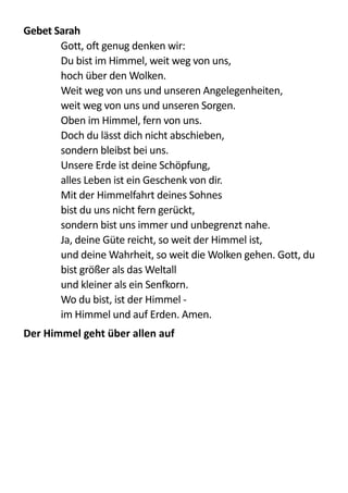 Gebet	
  Sarah	
  
   Gott,  oft  genug  denken  wir: 
Du  bist  im  Himmel,  weit  weg  von  uns,   
hoch  über  den  Wolken. 
Weit  weg  von  uns  und  unseren  Angelegenheiten, 
weit  weg  von  uns  und  unseren  Sorgen. 
Oben  im  Himmel,  fern  von  uns. 
Doch  du  lässt  dich  nicht  abschieben, 
sondern  bleibst  bei  uns. 
Unsere  Erde  ist  deine  Schöpfung,   
alles  Leben  ist  ein  Geschenk  von  dir.   
Mit  der  Himmelfahrt  deines  Sohnes   
bist  du  uns  nicht  fern  gerückt,   
sondern  bist  uns  immer  und  unbegrenzt  nahe.   
Ja,  deine  Güte  reicht,  so  weit  der  Himmel  ist,   
und  deine  Wahrheit,  so  weit  die  Wolken  gehen.  Gott,  du  
bist  größer  als  das  Weltall   
und  kleiner  als  ein  Senfkorn. 
Wo  du  bist,  ist  der  Himmel  -­‐   
im  Himmel  und  auf  Erden.  Amen.  
Der	
  Himmel	
  geht	
  über	
  allen	
  auf	
  
 