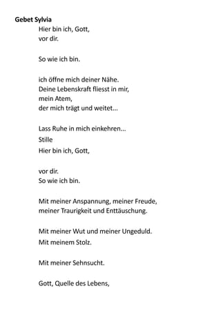Gebet	
  Sylvia	
  
Hier  bin  ich,  Gott, 
vor  dir. 
!
So  wie  ich  bin. 
!
ich  öffne  mich  deiner  Nähe.   
Deine  Lebenskraft  fliesst  in  mir, 
mein  Atem, 
der  mich  trägt  und  weitet... 
!
Lass  Ruhe  in  mich  einkehren...  
Stille  
Hier  bin  ich,  Gott, 
!
vor  dir.   
So  wie  ich  bin. 
!
Mit  meiner  Anspannung,  meiner  Freude,   
meiner  Traurigkeit  und  Enttäuschung. 
!
Mit  meiner  Wut  und  meiner  Ungeduld.  
Mit  meinem  Stolz. 
!
Mit  meiner  Sehnsucht. 
!
Gott,  Quelle  des  Lebens, 
!
 