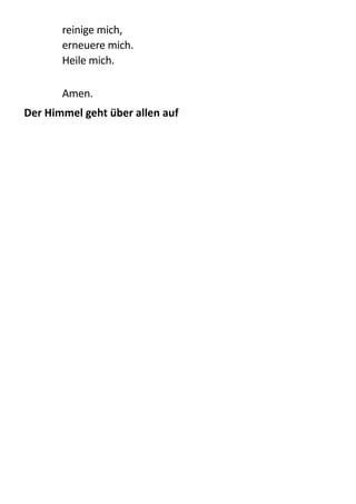 reinige  mich,   
erneuere  mich.   
Heile  mich. 
!
Amen.  
Der	
  Himmel	
  geht	
  über	
  allen	
  auf	
  
 
