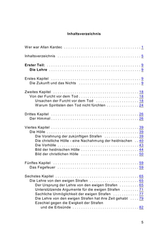 5
Inhaltsverzeichnis
W er war Allan Kardec . . . . . . . . . . . . . . . . . . . . . . . . . . . . . . . . . . . . 1
Inhaltsverzeichnis . . . . . . . . . . . . . . . . . . . . . . . . . . . . . . . . . . . . . . . 5
Erster Teil: . . . . . . . . . . . . . . . . . . . . . . . . . . . . . . . . . . . . . . . . . . . . 9
Die Lehre . . . . . . . . . . . . . . . . . . . . . . . . . . . . . . . . . . . . . . . . . . . 9
Erstes Kapitel . . . . . . . . . . . . . . . . . . . . . . . . . . . . . . . . . . . . . . . . . . 9
Die Zukunft und das Nichts . . . . . . . . . . . . . . . . . . . . . . . . . . . . . 9
Zweites Kapitel . . . . . . . . . . . . . . . . . . . . . . . . . . . . . . . . . . . . . . . . 18
Von der Furcht vor dem Tod . . . . . . . . . . . . . . . . . . . . . . . . . . . . 18
Ursachen der Furcht vor dem Tod . . . . . . . . . . . . . . . . . . . . 18
W arum Spiritisten den Tod nicht fürchten . . . . . . . . . . . . . . . 24
Drittes Kapitel . . . . . . . . . . . . . . . . . . . . . . . . . . . . . . . . . . . . . . . . . 26
Der Himmel . . . . . . . . . . . . . . . . . . . . . . . . . . . . . . . . . . . . . . . . . 26
Viertes Kapitel . . . . . . . . . . . . . . . . . . . . . . . . . . . . . . . . . . . . . . . . . 39
Die Hölle . . . . . . . . . . . . . . . . . . . . . . . . . . . . . . . . . . . . . . . . . . . 39
Die Vorahnung der zukünftigen Strafen . . . . . . . . . . . . . . . . 39
Die christliche Hölle - eine Nachahmung der heidnischen . . 40
Die Vorhölle . . . . . . . . . . . . . . . . . . . . . . . . . . . . . . . . . . . . . . 43
Bild der heidnischen Hölle . . . . . . . . . . . . . . . . . . . . . . . . . . . 44
Bild der christlichen Hölle . . . . . . . . . . . . . . . . . . . . . . . . . . . 50
Fünftes Kapitel . . . . . . . . . . . . . . . . . . . . . . . . . . . . . . . . . . . . . . . . 59
Das Fegefeuer . . . . . . . . . . . . . . . . . . . . . . . . . . . . . . . . . . . . . . 59
Sechstes Kapitel . . . . . . . . . . . . . . . . . . . . . . . . . . . . . . . . . . . . . . . 65
Die Lehre von den ewigen Strafen . . . . . . . . . . . . . . . . . . . . . . . 65
Der Ursprung der Lehre von den ewigen Strafen . . . . . . . . . 65
Unterstützende Argumente für die ewigen Strafen . . . . . . . . 71
Sachliche Unmöglichkeit der ewigen Strafen . . . . . . . . . . . . 77
Die Lehre von den ewigen Strafen hat ihre Zeit gehabt . . . . 79
Ezechiel gegen die Ewigkeit der Strafen
und die Erbsünde . . . . . . . . . . . . . . . . . . . . . . . . . . . . . . . 82
 