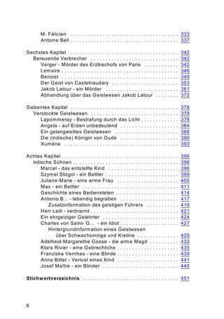 8
M. Félicien . . . . . . . . . . . . . . . . . . . . . . . . . . . . . . . . . . . . . 333
Antoine Bell . . . . . . . . . . . . . . . . . . . . . . . . . . . . . . . . . . . . . 337
Sechstes Kapitel . . . . . . . . . . . . . . . . . . . . . . . . . . . . . . . . . . . . . . 342
Bereuende Verbrecher . . . . . . . . . . . . . . . . . . . . . . . . . . . . . . 342
Verger - Mörder des Erzbischofs von Paris . . . . . . . . . . . . 342
Lemaire . . . . . . . . . . . . . . . . . . . . . . . . . . . . . . . . . . . . . . . . 346
Benoist . . . . . . . . . . . . . . . . . . . . . . . . . . . . . . . . . . . . . . . . 349
Der Geist von Castelnaudary . . . . . . . . . . . . . . . . . . . . . . . 353
Jakob Latour - ein Mörder . . . . . . . . . . . . . . . . . . . . . . . . . 361
Abhandlung über das Geistwesen Jakob Latour . . . . . . . . 372
Siebentes Kapitel . . . . . . . . . . . . . . . . . . . . . . . . . . . . . . . . . . . . . 378
Verstockte Geistwesen . . . . . . . . . . . . . . . . . . . . . . . . . . . . . . 378
Lapommeray - Bestrafung durch das Licht . . . . . . . . . . . . . 378
Angela - auf Erden unbedeutend . . . . . . . . . . . . . . . . . . . . 384
Ein gelangweiltes Geistwesen . . . . . . . . . . . . . . . . . . . . . . 388
Die (indische) Königin von Oude . . . . . . . . . . . . . . . . . . . . 390
Xumène . . . . . . . . . . . . . . . . . . . . . . . . . . . . . . . . . . . . . . . 393
Achtes Kapitel . . . . . . . . . . . . . . . . . . . . . . . . . . . . . . . . . . . . . . . . 396
Irdische Sühnen . . . . . . . . . . . . . . . . . . . . . . . . . . . . . . . . . . . . 396
Marcel - das entstellte Kind . . . . . . . . . . . . . . . . . . . . . . . . 396
Szymel Slizgol - ein Bettler . . . . . . . . . . . . . . . . . . . . . . . . . 399
Juliane-Marie - eine arme Frau . . . . . . . . . . . . . . . . . . . . . 405
Max - ein Bettler . . . . . . . . . . . . . . . . . . . . . . . . . . . . . . . . . 411
Geschichte eines Bediensteten . . . . . . . . . . . . . . . . . . . . . 414
Antonio B... - lebendig begraben . . . . . . . . . . . . . . . . . . . . 417
Zusatzinformation des geistigen Führers . . . . . . . . . . . 419
Herr Letil - verbrannt . . . . . . . . . . . . . . . . . . . . . . . . . . . . . . 421
Ein ehrgeiziger Gelehrter . . . . . . . . . . . . . . . . . . . . . . . . . . 424
Charles von Saint- G... - ein Idiot . . . . . . . . . . . . . . . . . . . . 427
Hintergrundinformation eines Geistwesen
über Schwachsinnige und Kretine . . . . . . . . . . . . . . 429
Adelheid-Margarethe Gosse - die arme Magd . . . . . . . . . . 433
Klara Rivier - eine Gebrechliche . . . . . . . . . . . . . . . . . . . . . 435
Franziska Vernhes - eine Blinde . . . . . . . . . . . . . . . . . . . . . 439
Anna Bitter - Verlust eines Kind . . . . . . . . . . . . . . . . . . . . . 441
Josef Maître - ein Blinder . . . . . . . . . . . . . . . . . . . . . . . . . . 445
Stichwortverzeichnis . . . . . . . . . . . . . . . . . . . . . . . . . . . . . . . . . 451
 