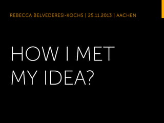 REBECCA BELVEDERESI-KOCHS | 25.11.2013 | AACHEN

HOW I MET
MY IDEA?

 