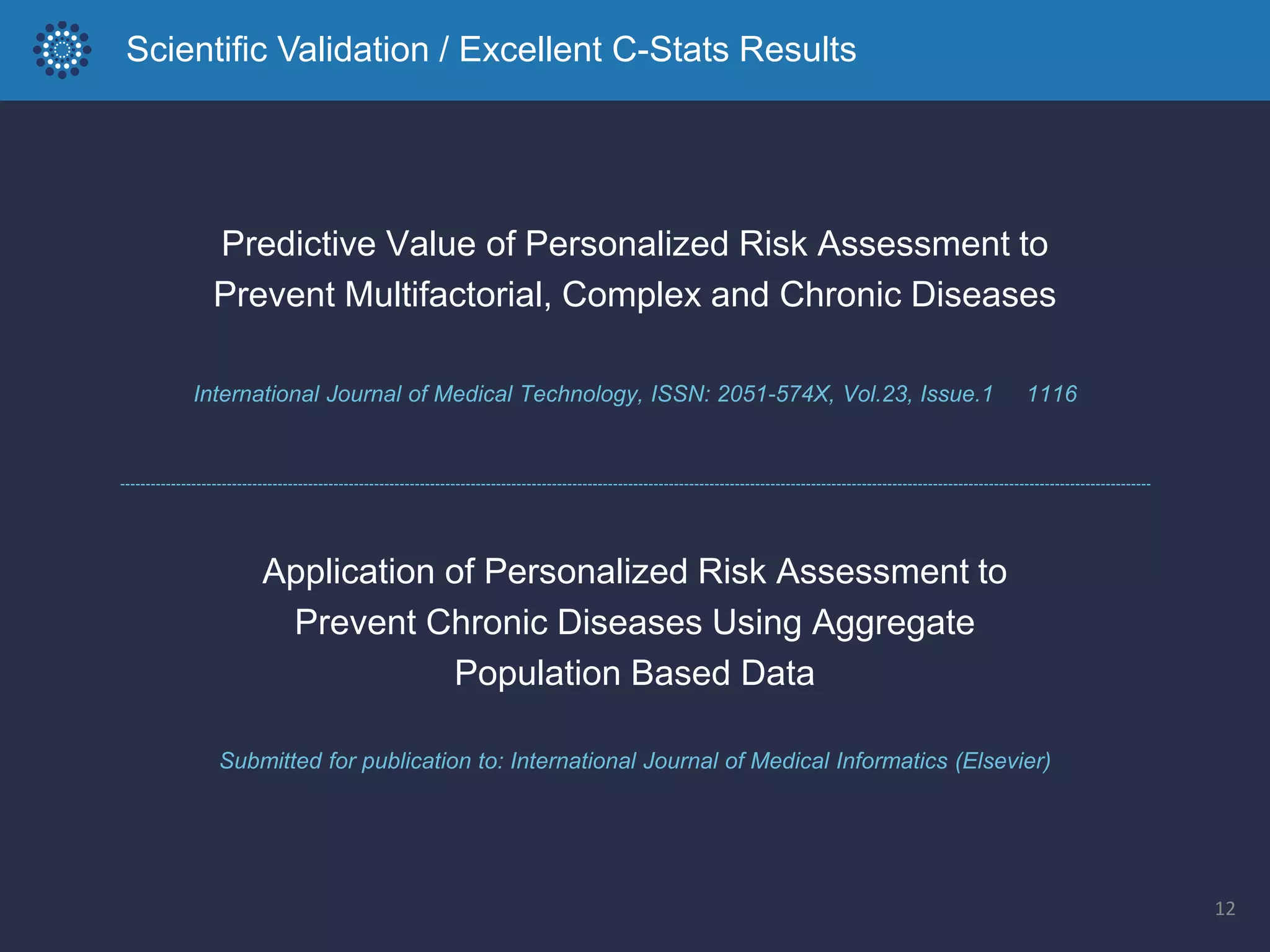 12
International Journal of Medical Technology, ISSN: 2051-574X, Vol.23, Issue.1 1116
Predictive Value of Personalized Risk Assessment to
Prevent Multifactorial, Complex and Chronic Diseases
Submitted for publication to: International Journal of Medical Informatics (Elsevier)
Application of Personalized Risk Assessment to
Prevent Chronic Diseases Using Aggregate
Population Based Data
Scientific Validation / Excellent C-Stats Results
 