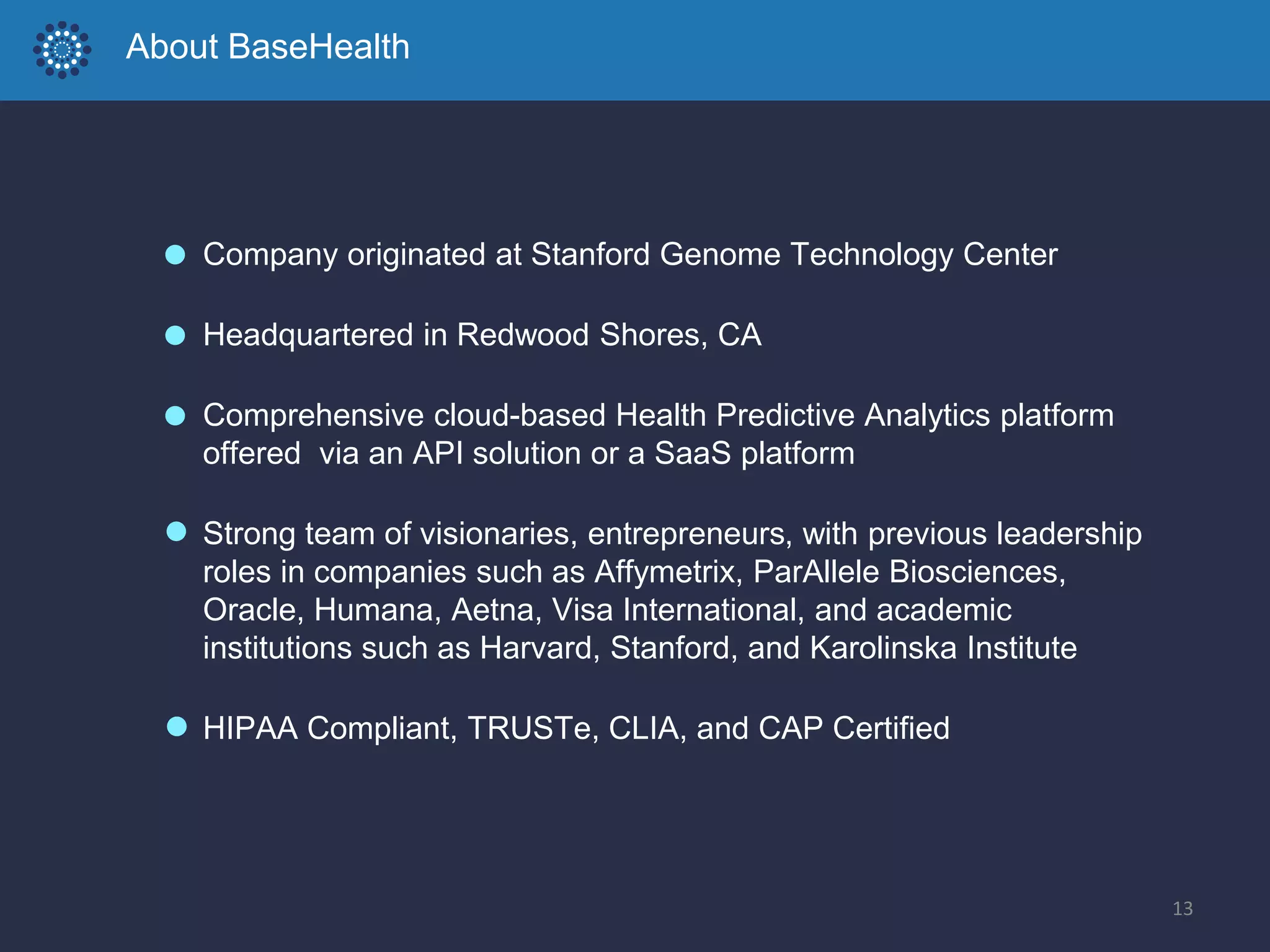 About BaseHealth
Company originated at Stanford Genome Technology Center
Headquartered in Redwood Shores, CA
Comprehensive cloud-based Health Predictive Analytics platform
offered via an API solution or a SaaS platform
Strong team of visionaries, entrepreneurs, with previous leadership
roles in companies such as Affymetrix, ParAllele Biosciences,
Oracle, Humana, Aetna, Visa International, and academic
institutions such as Harvard, Stanford, and Karolinska Institute
HIPAA Compliant, TRUSTe, CLIA, and CAP Certified
13
 