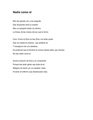 Nadie como el 
Miro tan grande sol, y me pregunto 
Que tal grande será su creador 
Miro un pequeño bebé y lo admiro, 
La fineza de las manos del ser que lo formo 
Coro: Como mi Dios no hay Dios, con tanto poder 
Que ha creado el universo, que perfecto es 
Y sosiega la mar y le obedece, 
Es poderoso que al hombre le conoce desde antes que naciese 
No hay nadie como el 
Somos creación de Dios y no comprendo 
Porque hay tanta gente que duda de el 
Milagros ha hecho ya, en nuestras vidas 
Al sanar al enfermo que desahuciado esta. 
 