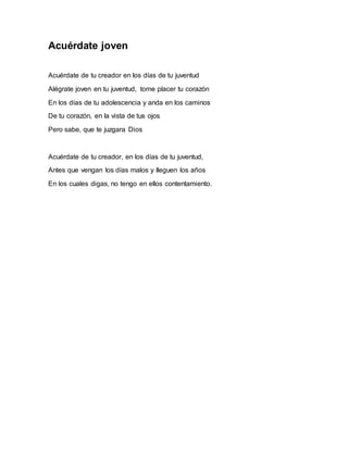 Acuérdate joven 
Acuérdate de tu creador en los días de tu juventud 
Alégrate joven en tu juventud, tome placer tu corazón 
En los días de tu adolescencia y anda en los caminos 
De tu corazón, en la vista de tus ojos 
Pero sabe, que te juzgara Dios 
Acuérdate de tu creador, en los días de tu juventud, 
Antes que vengan los días malos y lleguen los años 
En los cuales digas, no tengo en ellos contentamiento. 
 