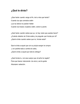 ¿Qué le dirás? 
¿Que harás cuando venga el fin, de tu vida que harás? 
Cuando tus ojos cerrados estén 
y ya tus labios no puedan hablar 
Cuando tus brazos cruzados estén, sobre tu pecho 
¿Qué harás cuando sabes que ya, no hay nada que puedas hacer? 
¿Cuándo delante de Cristo estés y te pregunte qué hiciste por el? 
¿Qué le dirás cuando sabes que no, hiciste nada? 
Que le dirás a aquel que con su propia sangre te compro 
y sin pedirle nada a cambio te salvo, 
¿Qué le dirás a aquel que todo lo entrego? 
¿Qué hiciste tu, con ese cuerpo que el señor te regalo? 
Para que fueras instrumento de amor y así la gente 
Alcanzare salvación. 
 