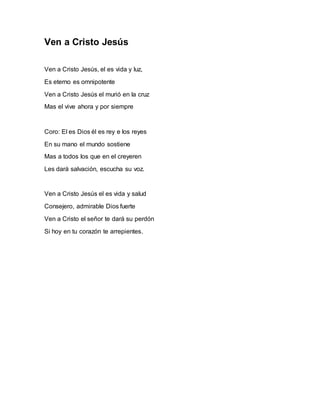 Ven a Cristo Jesús 
Ven a Cristo Jesús, el es vida y luz, 
Es eterno es omnipotente 
Ven a Cristo Jesús el murió en la cruz 
Mas el vive ahora y por siempre 
Coro: El es Dios él es rey e los reyes 
En su mano el mundo sostiene 
Mas a todos los que en el creyeren 
Les dará salvación, escucha su voz. 
Ven a Cristo Jesús el es vida y salud 
Consejero, admirable Dios fuerte 
Ven a Cristo el señor te dará su perdón 
Si hoy en tu corazón te arrepientes. 
 