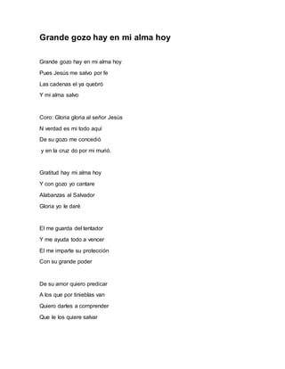 Grande gozo hay en mi alma hoy 
Grande gozo hay en mi alma hoy 
Pues Jesús me salvo por fe 
Las cadenas el ya quebró 
Y mi alma salvo 
Coro: Gloria gloria al señor Jesús 
N verdad es mi todo aquí 
De su gozo me concedió 
y en la cruz do por mi murió. 
Gratitud hay mi alma hoy 
Y con gozo yo cantare 
Alabanzas al Salvador 
Gloria yo le daré 
El me guarda del tentador 
Y me ayuda todo a vencer 
El me imparte su protección 
Con su grande poder 
De su amor quiero predicar 
A los que por tinieblas van 
Quiero darles a comprender 
Que le los quiere salvar 
 