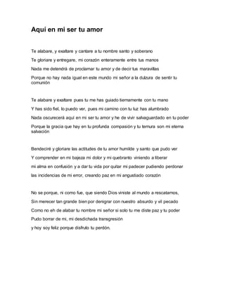 Aquí en mi ser tu amor 
Te alabare, y exaltare y cantare a tu nombre santo y soberano 
Te gloriare y entregare, mi corazón enteramente entre tus manos 
Nada me detendrá de proclamar tu amor y de decir tus maravillas 
Porque no hay nada igual en este mundo mi señor a la dulzura de sentir tu 
comunión 
Te alabare y exaltare pues tu me has guiado tiernamente con tu mano 
Y has sido fiel, lo puedo ver, pues mi camino con tu luz has alumbrado 
Nada oscurecerá aquí en mi ser tu amor y he de vivir salvaguardado en tu poder 
Porque la gracia que hay en tu profunda compasión y tu ternura son mi eterna 
salvación 
Bendeciré y gloriare las actitudes de tu amor humilde y santo que pudo ver 
Y comprender en mi bajeza mi dolor y mi quebranto viniendo a liberar 
mi alma en confusión y a dar tu vida por quitar mi padecer pudiendo perdonar 
las incidencias de mi error, creando paz en mi angustiado corazón 
No se porque, ni como fue, que siendo Dios viniste al mundo a rescatarnos, 
Sin merecer tan grande bien por denigrar con nuestro absurdo y vil pecado 
Como no eh de alabar tu nombre mi señor si solo tu me diste paz y tu poder 
Pudo borrar de mi, mi desdichada transgresión 
y hoy soy feliz porque disfruto tu perdón. 
 
