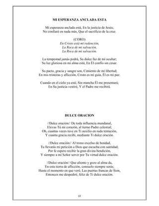 22 
 
MI ESPERANZA ANCLADA ESTA
Mi esperanza anclada está, En la justicia de Jesús;
No confiaré en nada más, Que el sacrificio de la cruz.
(CORO)
En Cristo está mi redención,
La Roca de mi salvación,
La Roca de mi salvación.
La tempestad jamás podrá, Su dulce faz de mí ocultar;
Su luz gloriosa en mi alma está, En Él confío sin cesar.
Su pacto, gracia y sangre son, Cimiento de mi libertad;
En mis tristezas y aflicción, Cristo es mi guía, Él es mi paz.
Cuando en el cielo ya esté, Sin mancha Él me presentará;
En Su justicia vestiré, Y el Padre me recibirá.
DULCE ORACION
//Dulce oración// De toda influencia mundanal,
Elevas Tú mi corazón, al tierno Padre celestial;
Oh, cuantas veces tuve en Ti auxilio en ruda tentación,
Y cuanta gracia recibí, mediante Ti dulce oración.
//Dulce oración// Al trono excelso de bondad,
Tu llevarás mi petición a Dios que escucha con santidad;
Por fe espero recibir la gran divina bendición,
Y siempre a mi Señor servir por Tu virtud dulce oración.
//Dulce oración// Que aliento y gozo al alma da,
En esta tierra de aflicción, consuelo siempre serás;
Hasta el momento en que veré, Las puertas francas de Sion,
Entonces me despediré, feliz de Ti dulce oración.
 