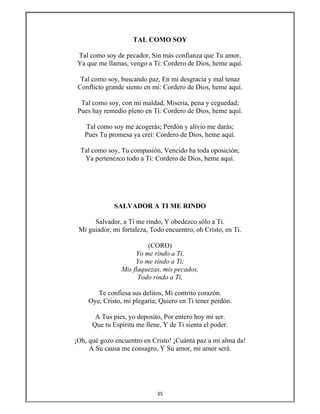 35 
 
TAL COMO SOY
Tal como soy de pecador, Sin más confianza que Tu amor,
Ya que me llamas, vengo a Ti: Cordero de Dios, heme aquí.
Tal como soy, buscando paz, En mi desgracia y mal tenaz
Conflicto grande siento en mí: Cordero de Dios, heme aquí.
Tal como soy, con mi maldad, Miseria, pena y ceguedad;
Pues hay remedio pleno en Ti: Cordero de Dios, heme aquí.
Tal como soy me acogerás; Perdón y alivio me darás;
Pues Tu promesa ya creí: Cordero de Dios, heme aquí.
Tal como soy, Tu compasión, Vencido ha toda oposición;
Ya pertenezco todo a Ti: Cordero de Dios, heme aquí.
SALVADOR A TI ME RINDO
Salvador, a Ti me rindo, Y obedezco sólo a Ti.
Mi guiador, mi fortaleza, Todo encuentro, oh Cristo, en Ti.
(CORO)
Yo me rindo a Ti,
Yo me rindo a Ti;
Mis flaquezas, mis pecados,
Todo rindo a Ti.
Te confiesa sus delitos, Mi contrito corazón.
Oye, Cristo, mi plegaria; Quiero en Ti tener perdón.
A Tus pies, yo deposito, Por entero hoy mi ser.
Que tu Espíritu me llene, Y de Ti sienta el poder.
¡Oh, qué gozo encuentro en Cristo! ¡Cuánta paz a mi alma da!
A Su causa me consagro, Y Su amor, mi amor será.
 