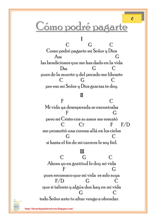 http://fuentedepalabraeterna.blogspot.com/ 
CCóómmoo ppooddrréé ppaaggaarrttee I C G C Como podré pagarte mi Señor y Dios Am G las bendiciones que me has dado en la vida Dm G C pues de la muerte y del pecado me libraste C G C por eso mi Señor y Dios gracias te doy. II F C Mi vida ya desesperada se encontraba F G pero mi Cristo con su amor me rescató C C7 F F/D me prometió una corona allá en los cielos G C si hasta el fin de mi carrera le soy fiel. III C G C Ahora yo en gratitud le doy mi vida F G pues reconozco que mi vida es solo suya F/D G C que si talento y algún don hay en mi vida G C todo Señor ante tu altar vengo a ofrendar. 
C  