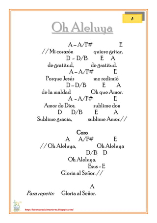 http://fuentedepalabraeterna.blogspot.com/ 
OOhh AAlleelluuyyaa A – A/F# E // Mi corazón quiere gritar, D - D/B E A de gratitud, de gratitud. A – A/F# E Porque Jesús me redimió D – D/B E A de la maldad Oh que Amor. A - A/F# E Amor de Dios, sublime don D D/B E A Sublime gracia, sublime Amor.// Coro A A/F# E // Oh Aleluya, Oh Aleluya D/B D Oh Aleluya, Esus - E Gloria al Señor. // A Para repetir: Gloria al Señor. 
A  