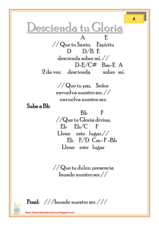 http://fuentedepalabraeterna.blogspot.com/ 
DDeesscciieennddaa ttuu GGlloorriiaa A E // Que tu Santo, Espíritu D D/B E descienda sobre mí. // D-E/C# Bm-E A 2 da vez: descienda sobre mí. // Que tu paz, Señor envuelva nuestro ser. // envuelva nuestro ser. Sube a Bb Bb F //Que tu Gloria divina, Eb Eb/C F Llene este lugar.// Eb F/D Cm- F -Bb Llene este lugar // Que tu dulce, presencia Inunde nuestro ser.// Final: ///Inunde nuestro ser. /// 
A  