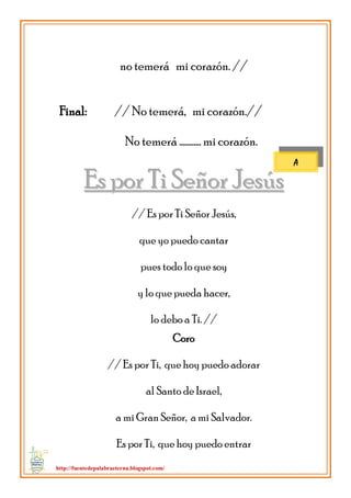 http://fuentedepalabraeterna.blogspot.com/ 
no temerá mi corazón. // Final: // No temerá, mi corazón.// No temerá ………… mi corazón. 
EEss ppoorr TTii SSeeññoorr JJeessúúss // Es por Ti Señor Jesús, que yo puedo cantar pues todo lo que soy y lo que pueda hacer, lo debo a Ti. // Coro // Es por Ti, que hoy puedo adorar al Santo de Israel, a mi Gran Señor, a mi Salvador. Es por Ti, que hoy puedo entrar 
A  
