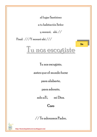 http://fuentedepalabraeterna.blogspot.com/ 
al lugar Santísimo a tu habitación Señor y moraré, ahí. // Final: ///Y moraré ahí /// 
TTuu nnooss eessccooggiissttee Tu nos escogiste, antes que el mundo fuese para alabarte, para adorate, solo aTí, mi Dios. Coro // Te adoramos Padre, 
Dm  