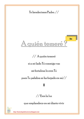 http://fuentedepalabraeterna.blogspot.com/ 
Te bendecimos Padre. // 
AA qquuiiéénn tteemmeerréé ?? // A quién temeré si a mi lado Tú conmigo vas mi fortaleza lo eres Tú pues Tu palabra se ha forjado en mí// II // Eres la luz que resplandece en mi diario vivir 
Dm  