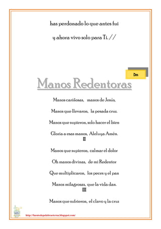 http://fuentedepalabraeterna.blogspot.com/ 
has perdonado lo que antes fui y ahora vivo solo para Ti. // 
MMaannooss RReeddeennttoorraass Manos cariñosas, manos de Jesús, Manos que llevaron, la pesada cruz. Manos que supieron, solo hacer el bien Gloria a esas manos, Aleluya Amén. II Manos que supieron, calmar el dolor Oh manos divinas, de mi Redentor Que multiplicaron, los peces y el pan Manos milagrosas, que la vida dan. III Manos que sufrieron, el clavo y la cruz 
Dm  