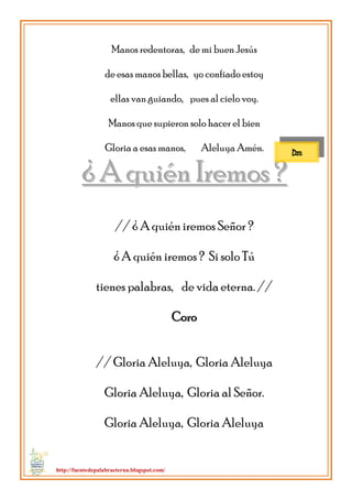 http://fuentedepalabraeterna.blogspot.com/ 
Manos redentoras, de mi buen Jesús de esas manos bellas, yo confiado estoy ellas van guiando, pues al cielo voy. Manos que supieron solo hacer el bien Gloria a esas manos, Aleluya Amén. 
¿ AA qquuiiéénn IIrreemmooss ?? // ¿ A quién iremos Señor ? ¿ A quién iremos ? Si solo Tú tienes palabras, de vida eterna. // Coro // Gloria Aleluya, Gloria Aleluya Gloria Aleluya, Gloria al Señor. Gloria Aleluya, Gloria Aleluya 
Dm  