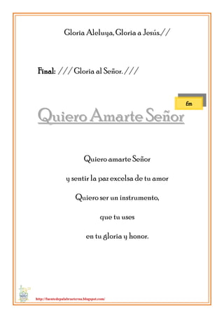 http://fuentedepalabraeterna.blogspot.com/ 
Gloria Aleluya, Gloria a Jesús.// Final: /// Gloria al Señor. /// 
QQuuiieerroo AAmmaarrttee SSeeññoorr Quiero amarte Señor y sentir la paz excelsa de tu amor Quiero ser un instrumento, que tu uses en tu gloria y honor. 
Em  