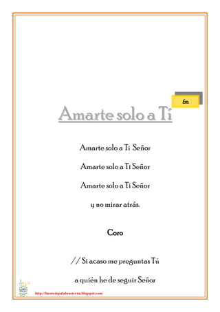 http://fuentedepalabraeterna.blogspot.com/ 
AAmmaarrttee ssoolloo aa TTíí Amarte solo a Ti Señor Amarte solo a Ti Señor Amarte solo a Ti Señor y no mirar atrás. Coro // Si acaso me preguntas Tú a quién he de seguir Señor 
Em  