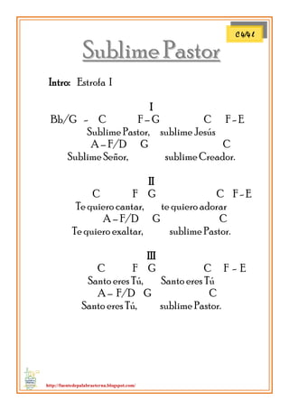 http://fuentedepalabraeterna.blogspot.com/ 
SSuubblliimmee PPaassttoorr 
Intro: Estrofa I I Bb/G - C F – G C F - E Sublime Pastor, sublime Jesús A – F/D G C Sublime Señor, sublime Creador. II C F G C F - E Te quiero cantar, te quiero adorar A – F/D G C Te quiero exaltar, sublime Pastor. III C F G C F - E Santo eres Tú, Santo eres Tú A – F/D G C Santo eres Tú, sublime Pastor. 
C 4/4 l  