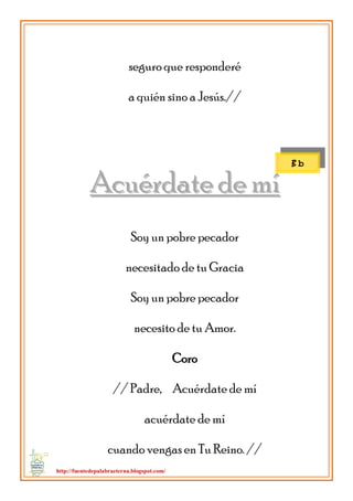 http://fuentedepalabraeterna.blogspot.com/ 
seguro que responderé a quién sino a Jesús.// 
AAccuuéérrddaattee ddee mmíí Soy un pobre pecador necesitado de tu Gracia Soy un pobre pecador necesito de tu Amor. Coro // Padre, Acuérdate de mí acuérdate de mí cuando vengas en Tu Reino. // 
B b  