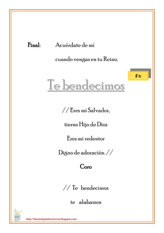 http://fuentedepalabraeterna.blogspot.com/ 
Final: Acuérdate de mí cuando vengas en tu Reino. 
TTee bbeennddeecciimmooss // Eres mi Salvador, tierno Hijo de Dios Eres mi redentor Digno de adoración. // Coro // Te bendecimos te alabamos 
B b  
