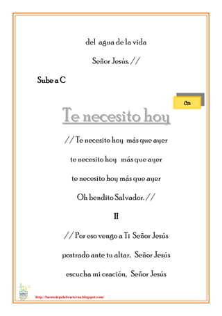 http://fuentedepalabraeterna.blogspot.com/ 
del agua de la vida Señor Jesús. // Sube a C 
TTee nneecceessiittoo hhooyy // Te necesito hoy más que ayer te necesito hoy más que ayer te necesito hoy más que ayer Oh bendito Salvador. // II // Por eso vengo a Ti Señor Jesús postrado ante tu altar, Señor Jesús escucha mi oración, Señor Jesús 
Cm  