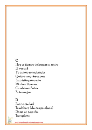 http://fuentedepalabraeterna.blogspot.com/ 
C Hoy es tiempo de buscar su rostro El vendrá Yo quiero ser adorador Quiero ungir tu cabeza Exquisita presencia Mi alma tiene sed Cambiame Señor Es tu sangre D Fuerte ciudad Te alabare ( dulces palabras ) Dame un corazón Tu supliras  