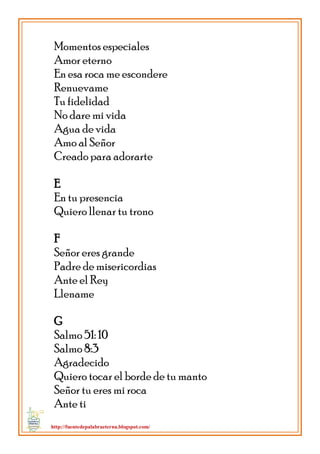 http://fuentedepalabraeterna.blogspot.com/ 
Momentos especiales Amor eterno En esa roca me escondere Renuevame Tu fidelidad No dare mi vida Agua de vida Amo al Señor Creado para adorarte E En tu presencia Quiero llenar tu trono F Señor eres grande Padre de misericordias Ante el Rey Llename G Salmo 51: 10 Salmo 8:3 Agradecido Quiero tocar el borde de tu manto Señor tu eres mi roca Ante ti  