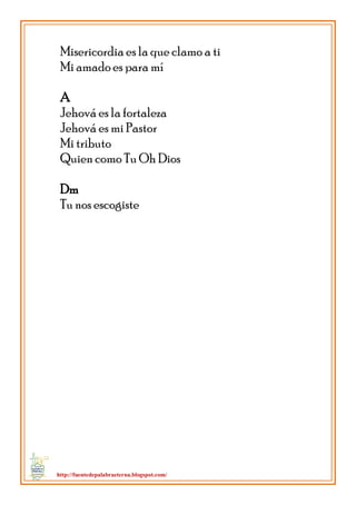 http://fuentedepalabraeterna.blogspot.com/ 
Misericordia es la que clamo a ti Mi amado es para mí A Jehová es la fortaleza Jehová es mi Pastor Mi tributo Quien como Tu Oh Dios Dm Tu nos escogiste  