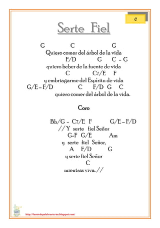 http://fuentedepalabraeterna.blogspot.com/ 
SSeerrttee FFiieell G C G Quiero comer del árbol de la vida F/D G C - G quiero beber de la fuente de vida C C7/E F y embriagarme del Espíritu de vida G/E – F/D C F/D G C quiero comer del árbol de la vida. Coro Bb/G - C7/E F G/E – F/D // Y serte fiel Señor G-F G/E Am y serte fiel Señor, A F/D G y serte fiel Señor C 
mientras viva. // 
C  